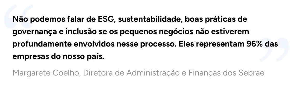 Não podemos falar de ESG, sustentabilidade, boas práticas de governança e inclusão se os pequenos negócios não estiverem profundamente envolvidos nesse processo. Eles representam 96% das empresas do nosso país. - Margarete Coelho, Diretora de Administração e Finanças dos Sebrae